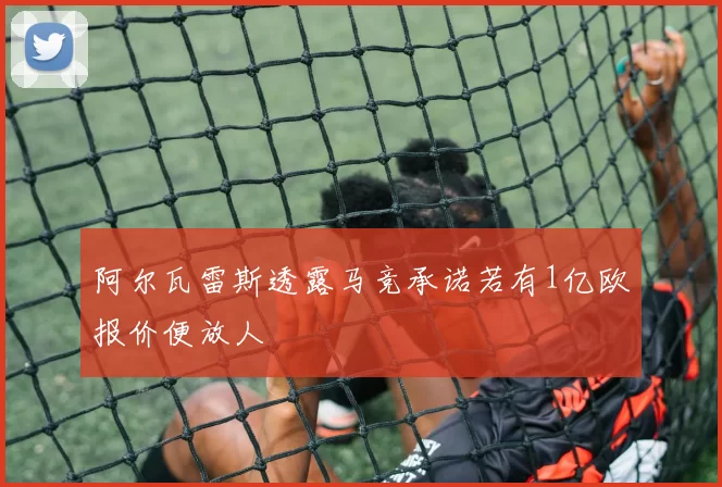 阿尔瓦雷斯透露马竞承诺若有1亿欧报价便放人