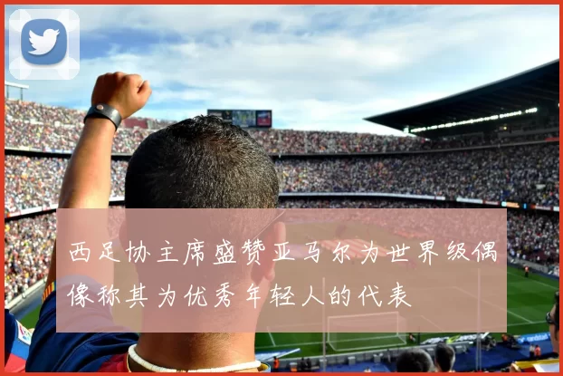 西足协主席盛赞亚马尔为世界级偶像称其为优秀年轻人的代表