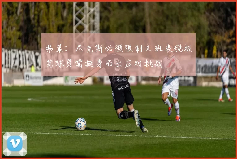 弗莱：尼克斯必须限制文班表现板凳球员需挺身而出应对挑战