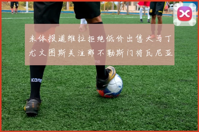米体报道维拉拒绝低价出售大马丁尤文图斯关注那不勒斯门将瓦尼亚