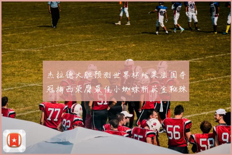 杰拉德大胆预测世界杯结果法国夺冠梅西荣膺最佳小蜘蛛斩获金靴殊荣