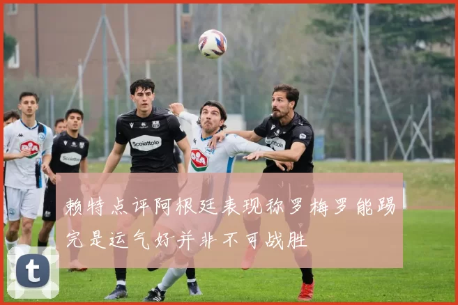 赖特点评阿根廷表现称罗梅罗能踢完是运气好并非不可战胜