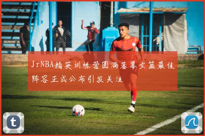 JrNBA精英训练营圆满落幕女篮最佳阵容正式公布引发关注