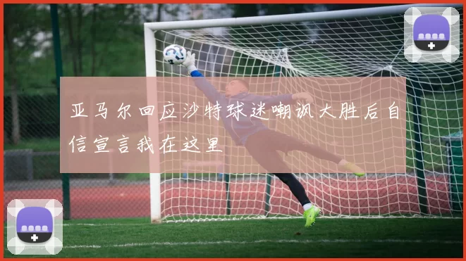 亚马尔回应沙特球迷嘲讽大胜后自信宣言我在这里