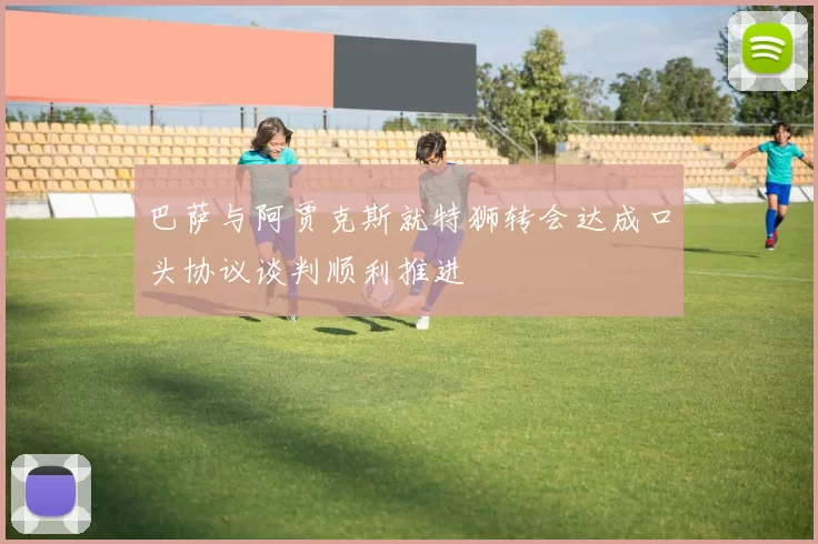 巴萨与阿贾克斯就特狮转会达成口头协议谈判顺利推进