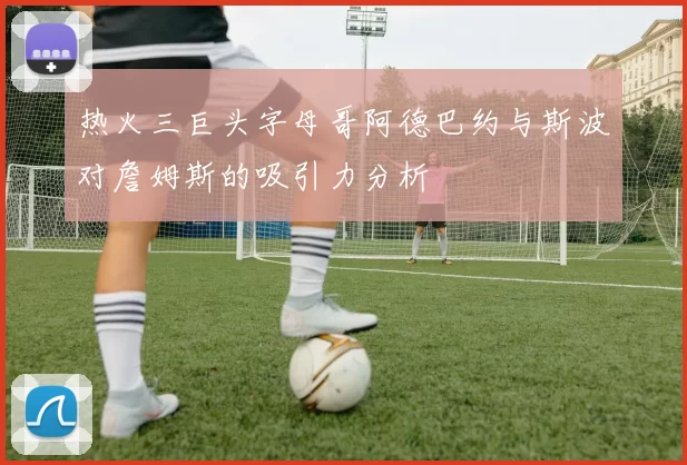 热火三巨头字母哥阿德巴约与斯波对詹姆斯的吸引力分析