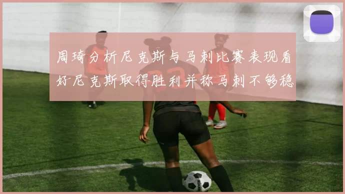周琦分析尼克斯与马刺比赛表现看好尼克斯取得胜利并称马刺不够稳定