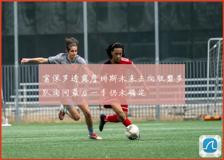 富保罗透露詹姆斯未来去向联盟多队询问最后一季仍未确定
